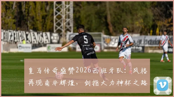 皇马传奇盛赞2026西班牙队：风格再现南非辉煌，剑指大力神杯之路全面解析