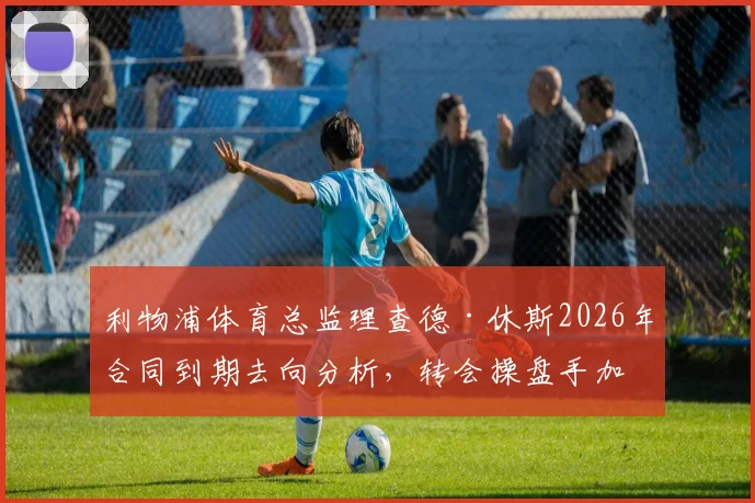 利物浦体育总监理查德·休斯2026年合同到期去向分析,转会操盘手加盟利雅得新月可能性解读