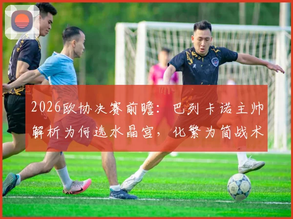 2026欧协决赛前瞻:巴列卡诺主帅解析为何选水晶宫,化繁为简战术是关键