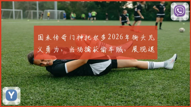 国米传奇门神托尔多2026年街头见义勇为,当场擒获偷车贼,展现退役球星社会责任