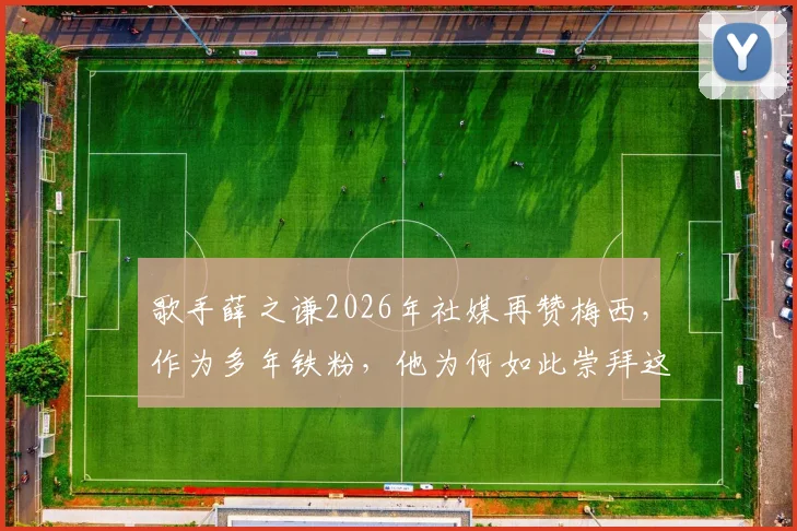 歌手薛之谦2026年社媒再赞梅西，作为多年铁粉，他为何如此崇拜这位球王？球迷热议明星偶像观