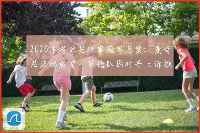 2026卡塔尔星联赛冠军悬案：曼奇尼庆祝成空，萨德队因对手上诉推迟登顶
