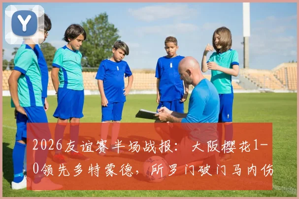 2026友谊赛半场战报：大阪樱花1-0领先多特蒙德，所罗门破门马内伤退引关注，附全场数据与录像地址