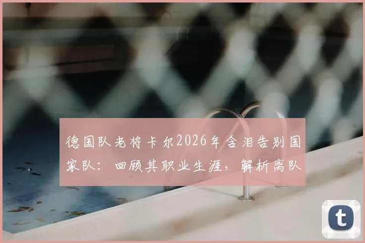 德国队老将卡尔2026年含泪告别国家队：回顾其职业生涯，解析离队背后的原因与未来去向