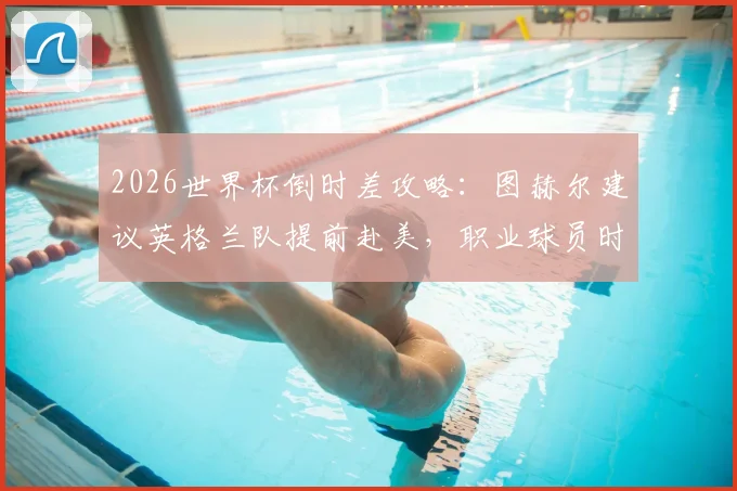 2026世界杯倒时差攻略:图赫尔建议英格兰队提前赴美,职业球员时差适应全解析