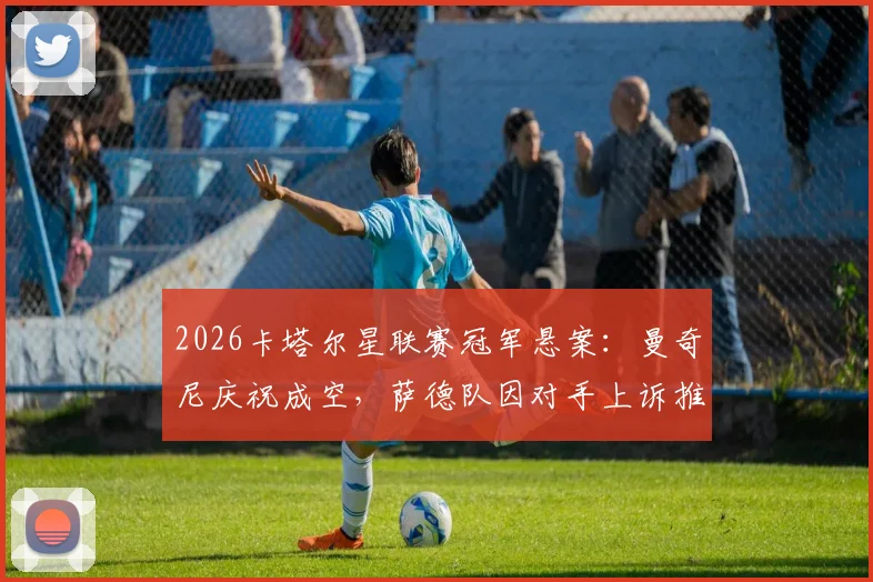 2026卡塔尔星联赛冠军悬案：曼奇尼庆祝成空，萨德队因对手上诉推迟登顶