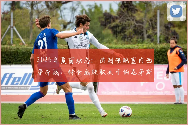 2026年夏窗动态:热刺领跑塞内西争夺战,转会成败取决于伯恩茅斯英超保级结果