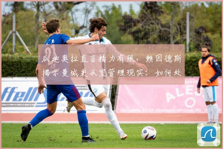瓜迪奥拉直言精力有限，赖因德斯揭示曼城更衣室管理现实：如何处理缺少机会的球员
