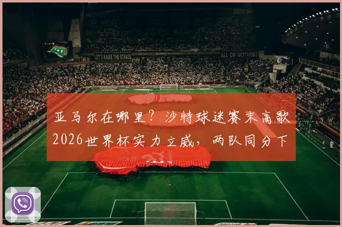 亚马尔在哪里？沙特球迷赛末高歌2026世界杯实力立威，两队同分下轮直面生死战