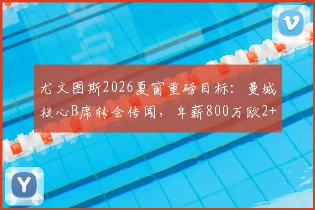 尤文图斯2026夏窗重磅目标：曼城核心B席转会传闻，年薪800万欧2+1合同细节曝光