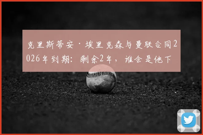 克里斯蒂安·埃里克森与曼联合同2026年到期：剩余2年，谁会是他下家的热门候选？