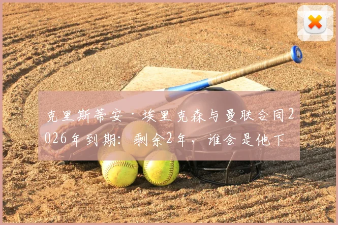 克里斯蒂安·埃里克森与曼联合同2026年到期：剩余2年，谁会是他下家的热门候选？