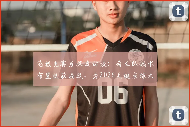 范戴克赛后深度访谈:荷兰队战术布置收获成效,为2026关键点球大战进行高强度针对性训练