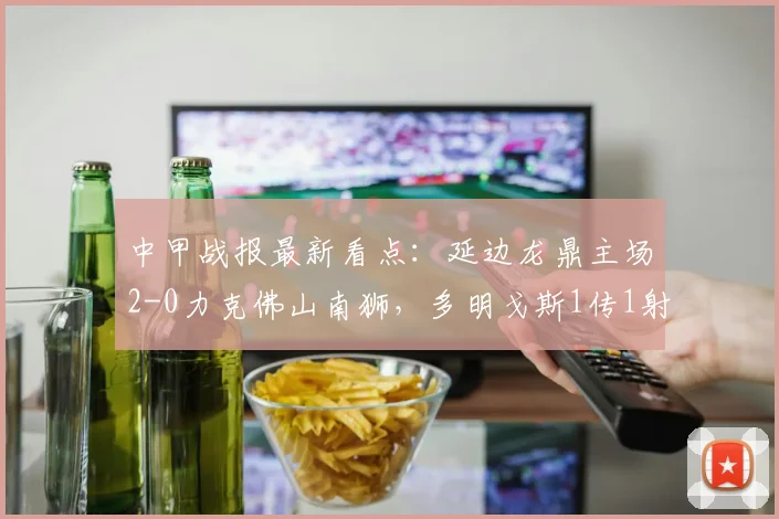 中甲战报最新看点:延边龙鼎主场2-0力克佛山南狮,多明戈斯1传1射立头功,附关键比赛数据解析