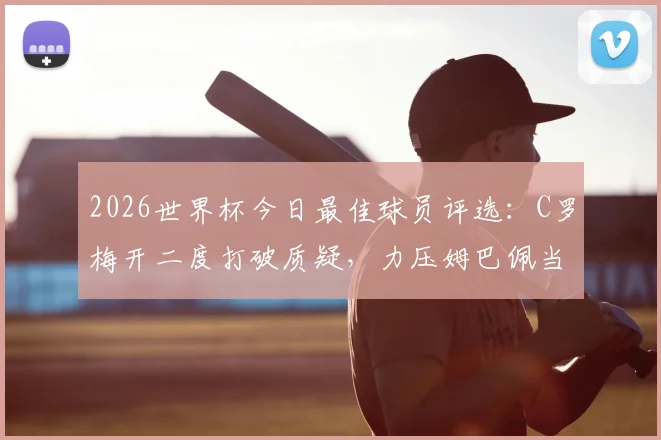 2026世界杯今日最佳球员评选：C罗梅开二度打破质疑，力压姆巴佩当选每日之星