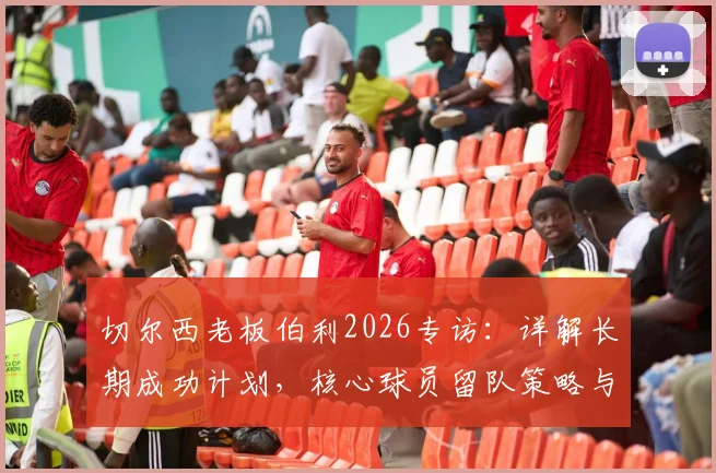 切尔西老板伯利2026专访：详解长期成功计划，核心球员留队策略与重返欧冠之路