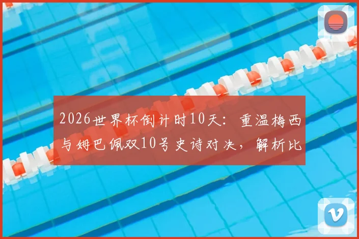 2026世界杯倒计时10天：重温梅西与姆巴佩双10号史诗对决，解析比赛关键时刻与战术影响