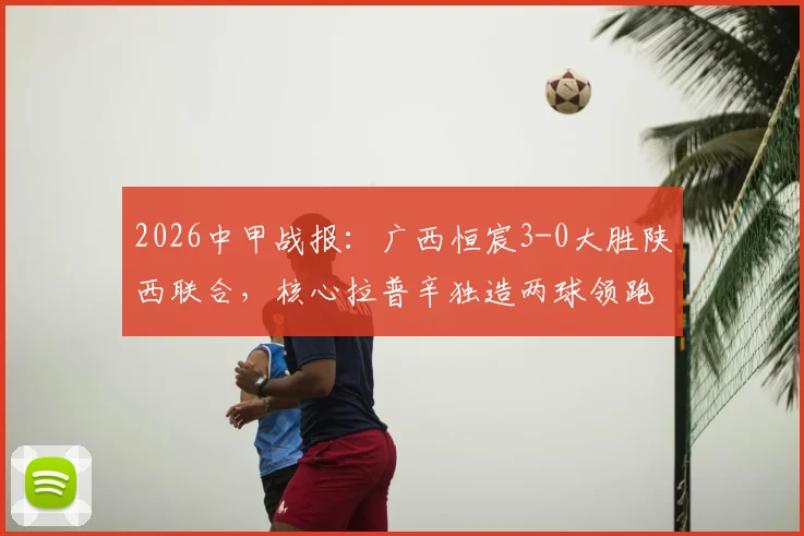 2026中甲战报:广西恒宸3-0大胜陕西联合,核心拉普辛独造两球领跑射手榜,附全场精彩集锦及赛后分析