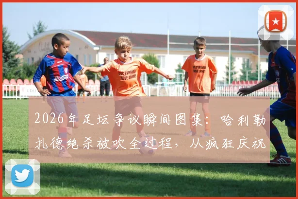 2026年足坛争议瞬间图集：哈利勒扎德绝杀被吹全过程，从疯狂庆祝到抱头落寞