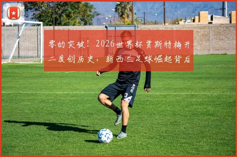 零的突破！2026世界杯贾斯特梅开二度创历史，新西兰足球崛起背后的青训体系解析