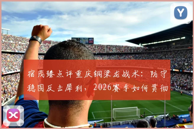 宿茂臻点评重庆铜梁龙战术:防守稳固反击犀利,2026赛季如何贯彻简练打法?实战分析解读