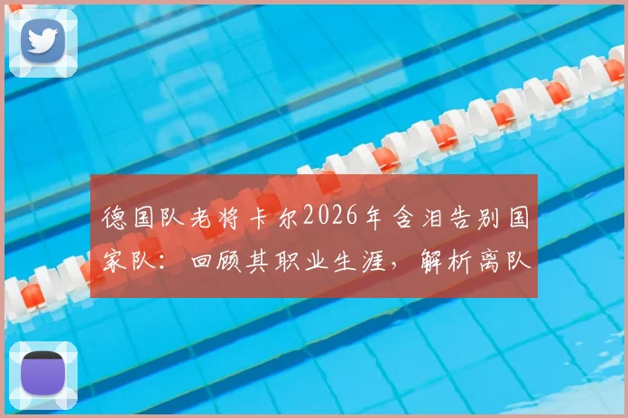 德国队老将卡尔2026年含泪告别国家队：回顾其职业生涯，解析离队背后的原因与未来去向