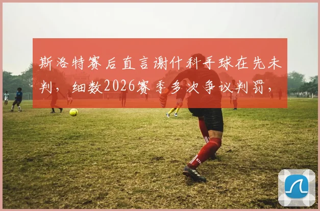 斯洛特赛后直言谢什科手球在先未判，细数2026赛季多次争议判罚，球队如何应对不公？
