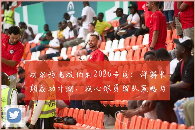 切尔西老板伯利2026专访：详解长期成功计划，核心球员留队策略与重返欧冠之路