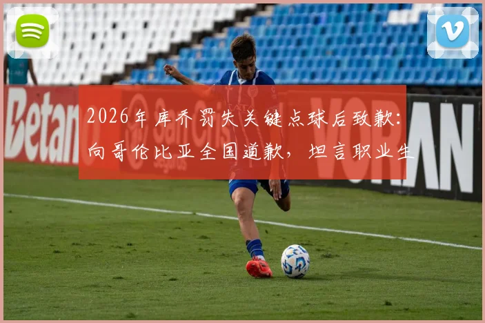 2026年库乔罚失关键点球后致歉：向哥伦比亚全国道歉，坦言职业生涯挫折与心路历程回顾