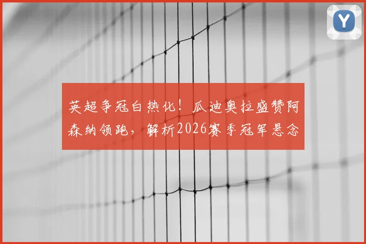 英超争冠白热化！瓜迪奥拉盛赞阿森纳领跑，解析2026赛季冠军悬念与战术博弈