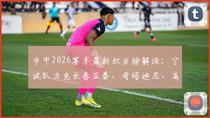 中甲2026赛季最新积分榜解读:宁波队力克长春亚泰,奇塔迪尼、高海生建功助球队取关键三分
