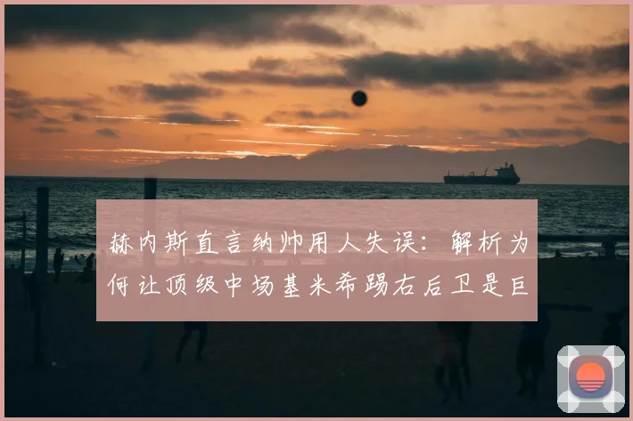 赫内斯直言纳帅用人失误：解析为何让顶级中场基米希踢右后卫是巨大浪费（附2026位置争议探讨）