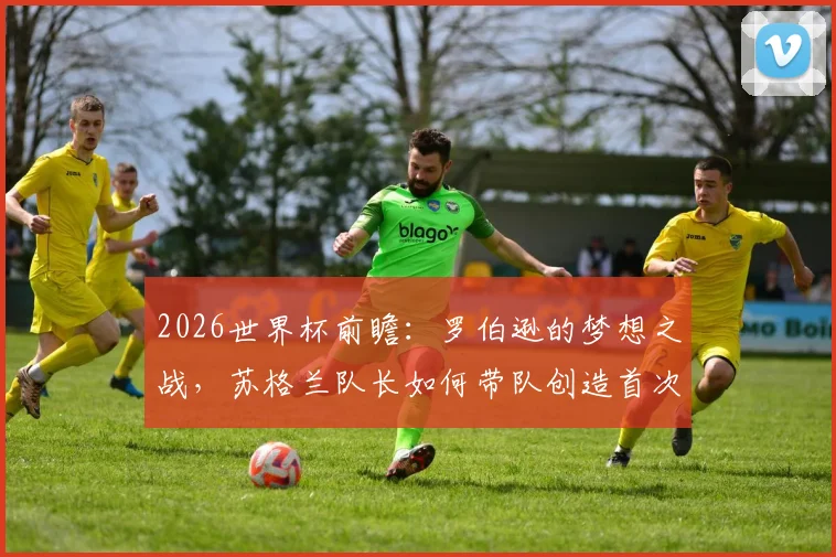 2026世界杯前瞻：罗伯逊的梦想之战，苏格兰队长如何带队创造首次小组出线历史？