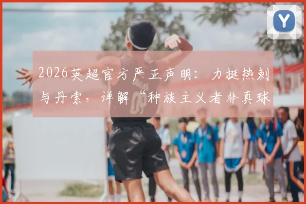 2026英超官方严正声明：力挺热刺与丹索，详解“种族主义者非真球迷”立场与联赛反歧视举措