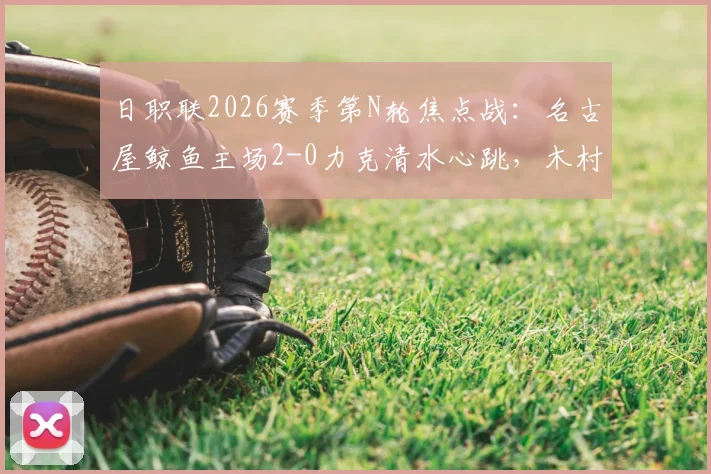 日职联2026赛季第N轮焦点战：名古屋鲸鱼主场2-0力克清水心跳，木村勇大、杉冈骏吾双双建功