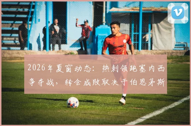 2026年夏窗动态：热刺领跑塞内西争夺战，转会成败取决于伯恩茅斯英超保级结果