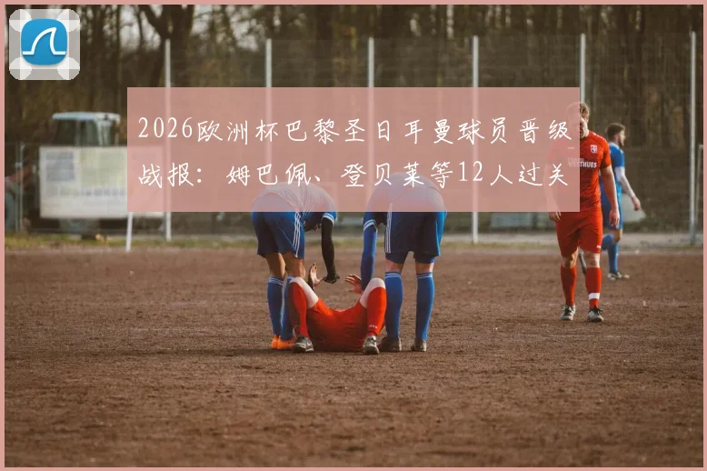 2026欧洲杯巴黎圣日耳曼球员晋级战报：姆巴佩、登贝莱等12人过关，仅2名球员遗憾出局