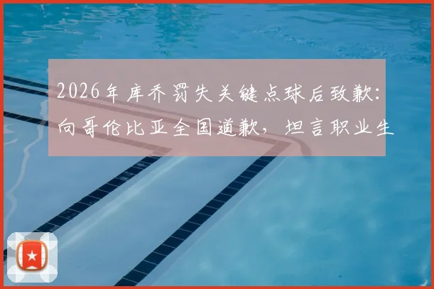 2026年库乔罚失关键点球后致歉：向哥伦比亚全国道歉，坦言职业生涯挫折与心路历程回顾