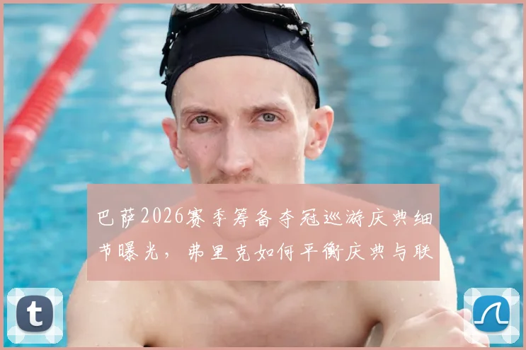 巴萨2026赛季筹备夺冠巡游庆典细节曝光，弗里克如何平衡庆典与联赛备战成焦点