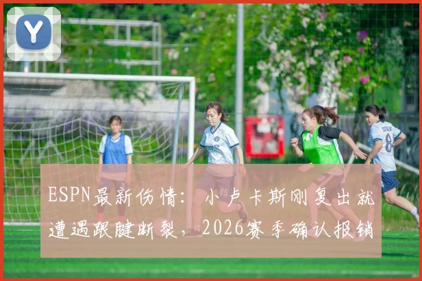 ESPN最新伤情：小卢卡斯刚复出就遭遇跟腱断裂，2026赛季确认报销，手术情况及影响分析