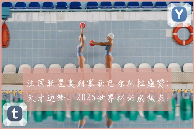 法国新星奥利塞获巴尔科拉盛赞：天才边锋，2026世界杯必成焦点，技术特点与前景全面解析