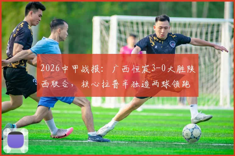 2026中甲战报：广西恒宸3-0大胜陕西联合，核心拉普辛独造两球领跑射手榜，附全场精彩集锦及赛后分析