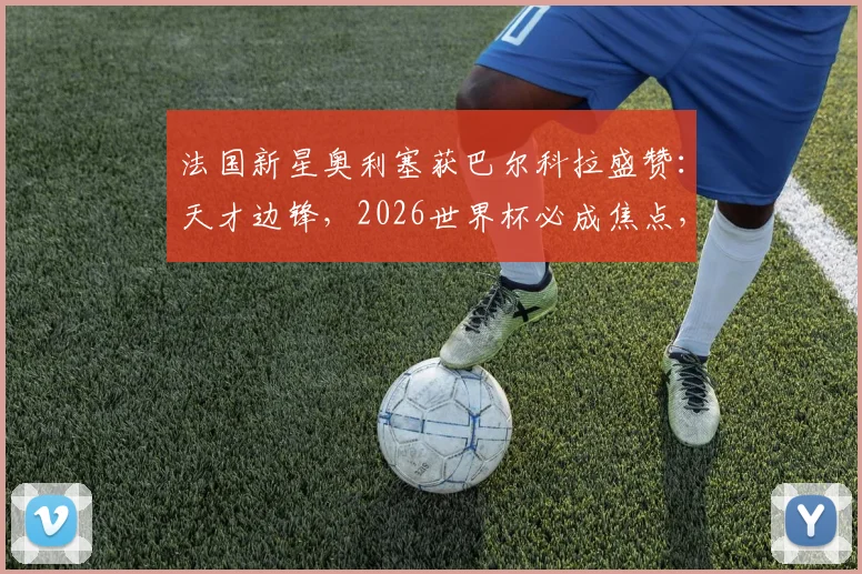 法国新星奥利塞获巴尔科拉盛赞:天才边锋,2026世界杯必成焦点,技术特点与前景全面解析