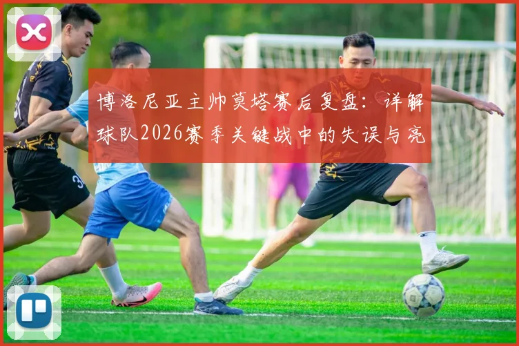 博洛尼亚主帅莫塔赛后复盘：详解球队2026赛季关键战中的失误与亮点，坦言已发挥应有水平