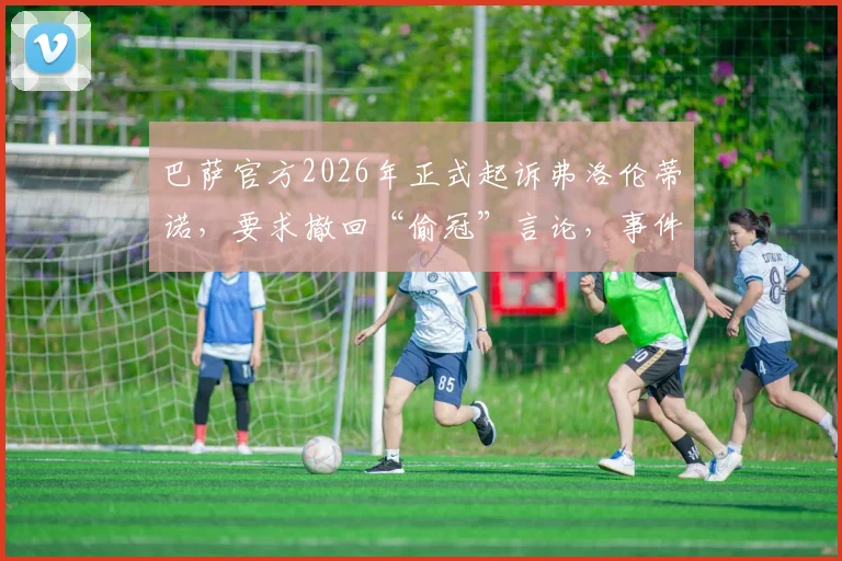 巴萨官方2026年正式起诉弗洛伦蒂诺,要求撤回“偷冠”言论,事件来龙去脉深度梳理