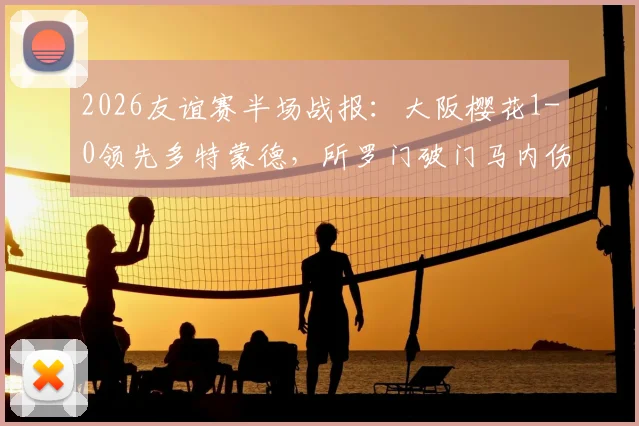 2026友谊赛半场战报：大阪樱花1-0领先多特蒙德，所罗门破门马内伤退引关注，附全场数据与录像地址