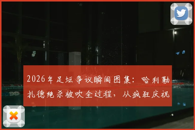2026年足坛争议瞬间图集：哈利勒扎德绝杀被吹全过程，从疯狂庆祝到抱头落寞