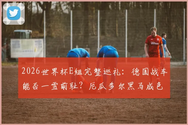 2026世界杯E组完整巡礼：德国战车能否一雪前耻？厄瓜多尔黑马成色十足，出线形势全解析